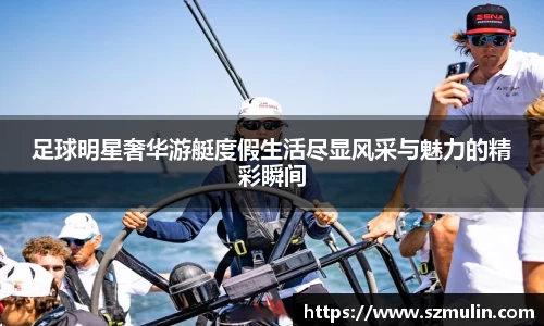 足球明星奢华游艇度假生活尽显风采与魅力的精彩瞬间